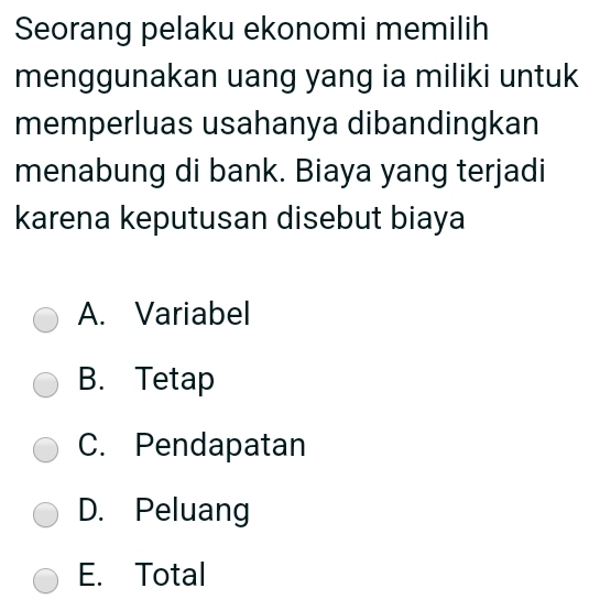 Seorang pelaku ekonomi memilih
menggunakan uang yang ia miliki untuk
memperluas usahanya dibandingkan
menabung di bank. Biaya yang terjadi
karena keputusan disebut biaya
A. Variabel
B. Tetap
C. Pendapatan
D. Peluang
E. Total