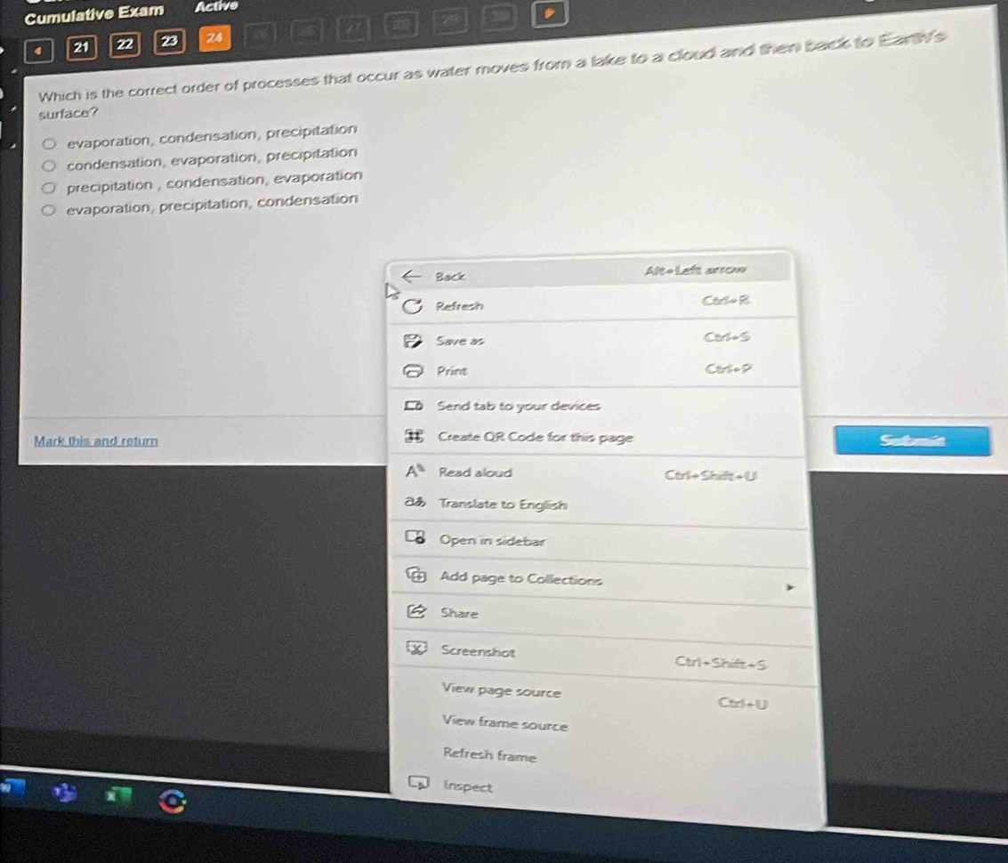 Cumulative Exam Active
4 21 22 23 24 25
Which is the correct order of processes that occur as water moves from a lake to a cloud and then back to Earth's
surface?
evaporation, condersation, precipitation
condensation, evaporation, precipitation
precipitation , condensation, evaporation
evaporation, precipitation, condensation
Back Alte Left arrow
Refresh Carlo R
Save as Cars
Print Ctr o P
Send tab to your devices
Create QR Code for this page
Mark this and return Submit
Read aloud Ctri+ Shife + U
Translate to English
Open in sidebar
Add page to Collections
Share
Screenshot Ctrl+Shift+S
View page source
Ctrl + U
View frame source
Refresh frame
Inspect