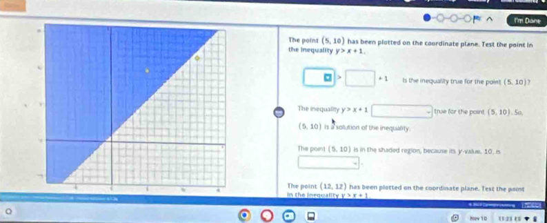 I'm Dane
The point (5,10) has been plotted on the courdinate plane. Test the point In
the inequality y>x+1. 
| Is the inequality true for the point (5,10)
The inequality y>x+1 true for the point (5,10). 5o,
(5,10) is a solution of the inequality.
The point (5,10) is in the shaded region, because its y -value. 10. is
The point (12,12) has been plotted on the coordinate plane. Test the point
in the inequality y>x+1
6 8
Naw 10 11.23 ($