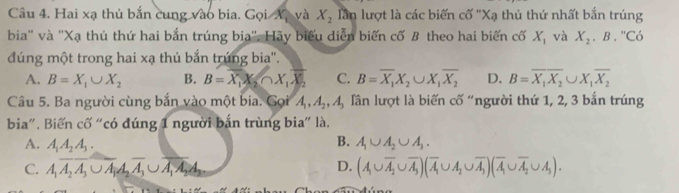 Hai xạ thủ bắn cung vào bia. Gọi Xị và X_2 lần lượt là các biến cố ''Xạ thủ thứ nhất bắn trúng
bia'' và ''Xạ thủ thứ hai bắn trúng bịa''. Hãy biểu diễn biến cố B theo hai biến cố X_1 và X_2. B . ''Có
dúng một trong hai xạ thủ bắn trúng bia''.
A. B=X_1∪ X_2 B. B=overline X, X_2∩ X_1overline X_2 C. B=overline X_1X_2∪ X_1overline X_2 D. B=overline X_1overline X_2∪ X_1overline X_2
Câu 5. Ba người cùng bắn vào một bia. Gọi A_1, A_2, A_3 lần lượt là biến cố "người thứ 1, 2, 3 bắn trúng
bia". Biến cố “có đúng 1 người bắn trùng bia" là.
B.
A. A_1A_2A_3. A_1∪ A_2∪ A_3.
C. A_1A_2A_3∪ A_1A_2A_3∪ A_1A_2A_3. D. (A_1∪ overline A_2∪ overline A_3)(overline A_1∪ A_2∪ overline A_3)(overline A_1∪ overline A_2∪ A_3).