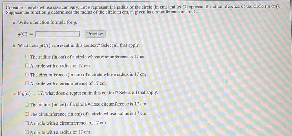 Consider a circle whose size can vary. Let r represent the radius of the circle (in cm) and let C represent the circumference of the circle (in cm).
Suppose the function g determines the radius of the circle in cm, r, given its circumference in cm, C.
a. Write a function formula for g.
g(C)=□ Preview
b. What does g(17) represent in this context? Select all that apply.
The radius (in cm) of a circle whose circumference is 17 cm
A circle with a radius of 17 cm
The circumference (in cm) of a circle whose radius is 17 cm
A circle with a circumference of 17 cm
c. If g(a)=17 , what does a represent in this context? Select all that apply.
The radius (in cm) of a circle whose circumference is 17 cm
The circumference (in cm) of a circle whose radius is 17 cm
A circle with a circumference of 17 cm
A circle with a radius of 17 cm