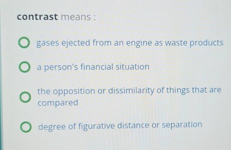 contrast means :
gases ejected from an engine as waste products
a person's financial situation
the opposition or dissimilarity of things that are
compared
degree of figurative distance or separation