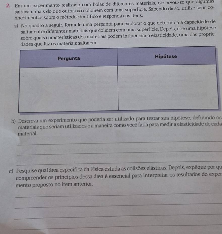 Em um experimento realizado com bolas de diferentes materiais, observou-se que algumas 
saltavam mais do que outras ao colidirem com uma superfície. Sabendo disso, utilize seus co- 
nhecimentos sobre o método científico e responda aos itens. 
a) No quadro a seguir, formule uma pergunta para explorar o que determina a capacidade de 
saltar entre diferentes materiais que colidem com uma superfície. Depois, crie uma hipótese 
sobre quais características dos materiais podem influenciar a elasticidade, uma das proprie- 
s materiais saltarem. 
b) Descreva um experimento que poderia ser utilizado para testar sua hipótese, definindo os 
materiais que seriam utilizados e a maneira como você faria para medir a elasticidade de cada 
material. 
_ 
_ 
_ 
c) Pesquise qual área específica da Física estuda as colisões elásticas. Depois, explique por qu 
compreender os princípios dessa área é essencial para interpretar os resultados do exper 
mento proposto no item anterior. 
_ 
_ 
_ 
_