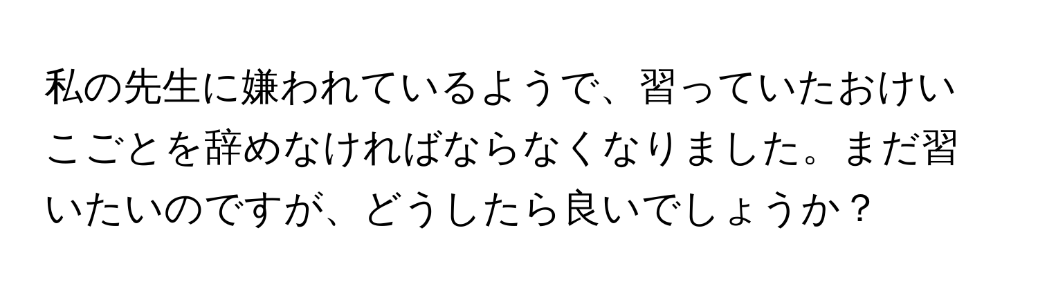 私の先生に嫌われているようで、習っていたおけいこごとを辞めなければならなくなりました。まだ習いたいのですが、どうしたら良いでしょうか？