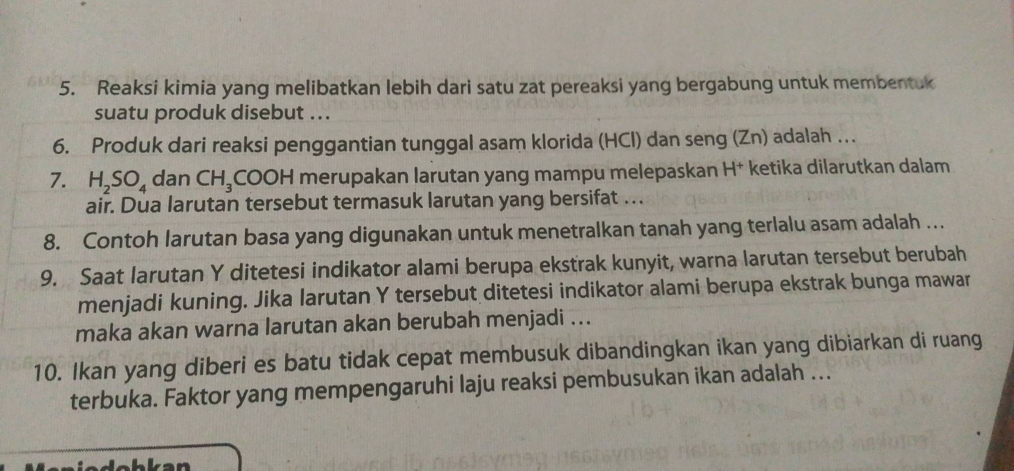 Reaksi kimia yang melibatkan lebih dari satu zat pereaksi yang bergabung untuk membentuk 
suatu produk disebut ... 
6. Produk dari reaksi penggantian tunggal asam klorida (HCl) dan seng (Zn) adalah … 
7. H_2SO_4 dan CH_3 COOH merupakan larutan yang mampu melepaskan H† ketika dilarutkan dalam 
air. Dua larutan tersebut termasuk larutan yang bersifat .. 
8. Contoh larutan basa yang digunakan untuk menetralkan tanah yang terlalu asam adalah … 
9. Saat larutan Y ditetesi indikator alami berupa ekstrak kunyit, warna larutan tersebut berubah 
menjadi kuning. Jika larutan Y tersebut ditetesi indikator alami berupa ekstrak bunga mawar 
maka akan warna larutan akan berubah menjadi ... 
10. Ikan yang diberi es batu tidak cepat membusuk dibandingkan ikan yang dibiarkan di ruang 
terbuka. Faktor yang mempengaruhi laju reaksi pembusukan ikan adalah ...