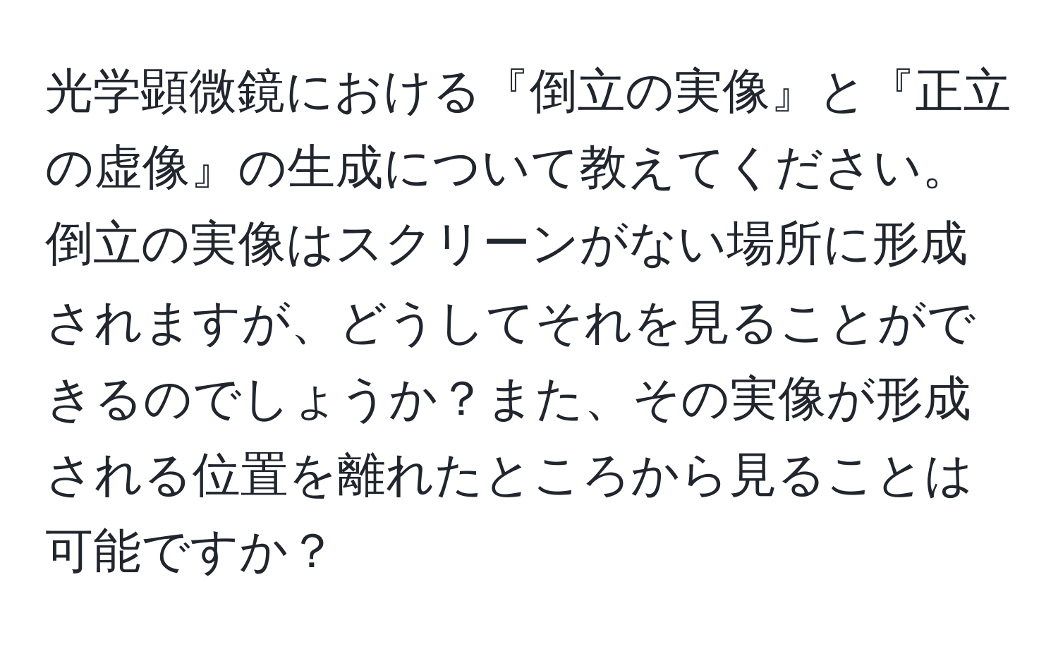 光学顕微鏡における『倒立の実像』と『正立の虚像』の生成について教えてください。倒立の実像はスクリーンがない場所に形成されますが、どうしてそれを見ることができるのでしょうか？また、その実像が形成される位置を離れたところから見ることは可能ですか？