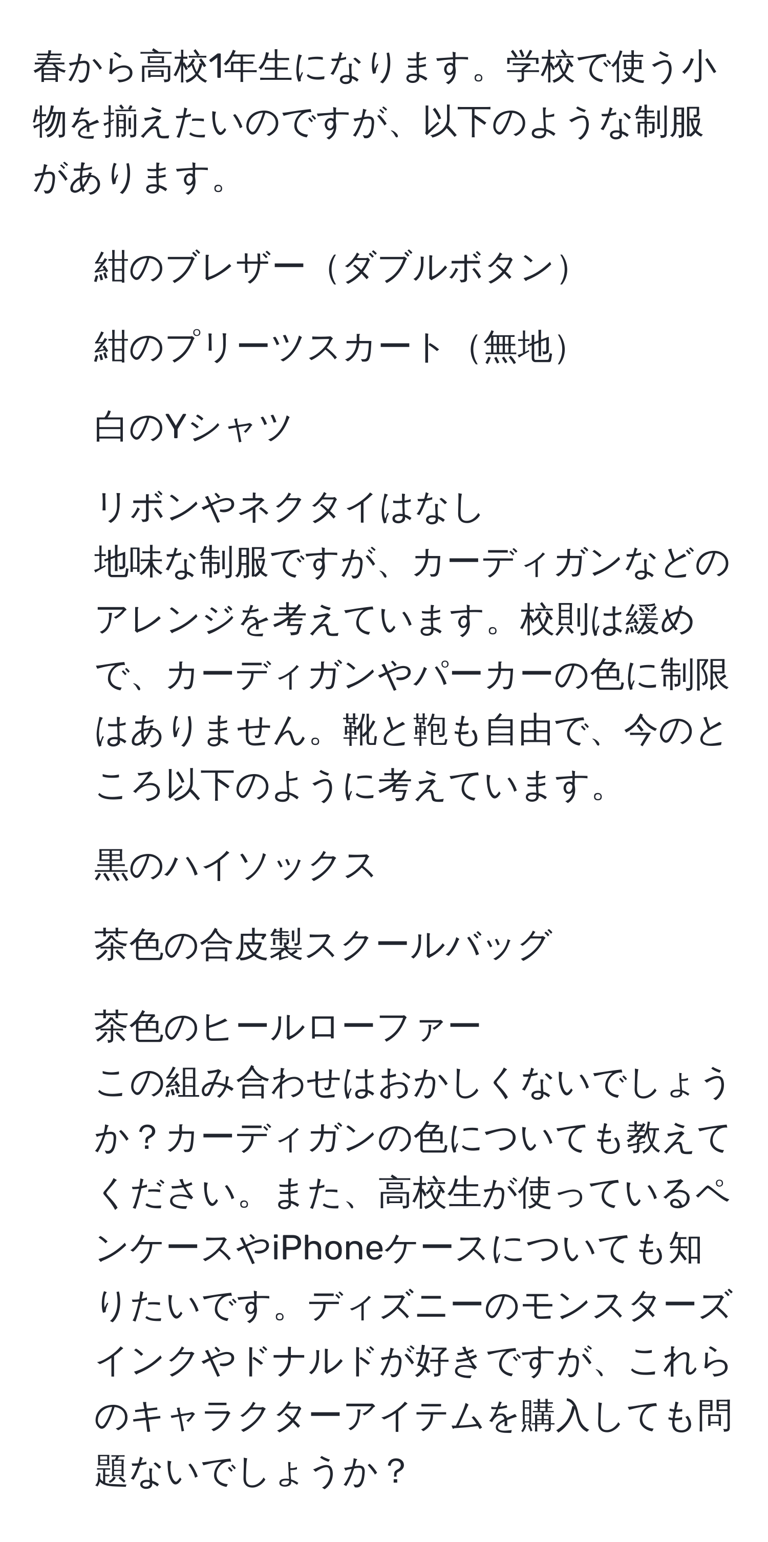 春から高校1年生になります。学校で使う小物を揃えたいのですが、以下のような制服があります。  
- 紺のブレザーダブルボタン  
- 紺のプリーツスカート無地  
- 白のYシャツ  
- リボンやネクタイはなし  
地味な制服ですが、カーディガンなどのアレンジを考えています。校則は緩めで、カーディガンやパーカーの色に制限はありません。靴と鞄も自由で、今のところ以下のように考えています。  
- 黒のハイソックス  
- 茶色の合皮製スクールバッグ  
- 茶色のヒールローファー  
この組み合わせはおかしくないでしょうか？カーディガンの色についても教えてください。また、高校生が使っているペンケースやiPhoneケースについても知りたいです。ディズニーのモンスターズインクやドナルドが好きですが、これらのキャラクターアイテムを購入しても問題ないでしょうか？