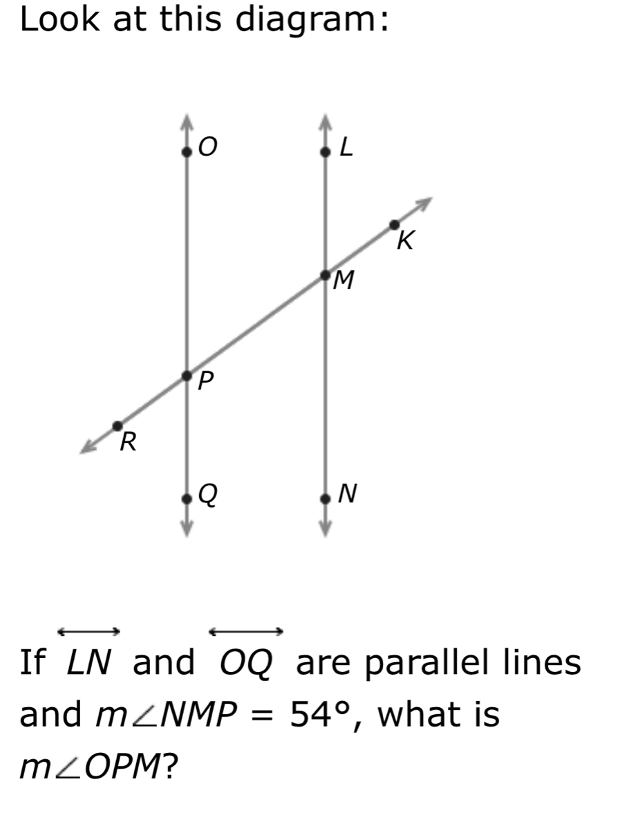 Look at this diagram: 
If overleftrightarrow LN and C Q are parallel lines 
and m∠ NMP=54° , what is
m∠ OPM ?