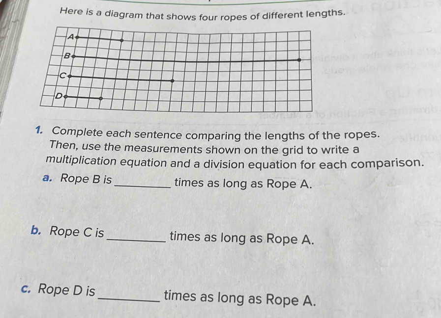 Here is a diagram that shows four ropes of different lengths. 
1. Complete each sentence comparing the lengths of the ropes. 
Then, use the measurements shown on the grid to write a 
multiplication equation and a division equation for each comparison. 
a. Rope B is_ times as long as Rope A. 
b.Rope C is _times as long as Rope A. 
c. Rope D is _times as long as Rope A.