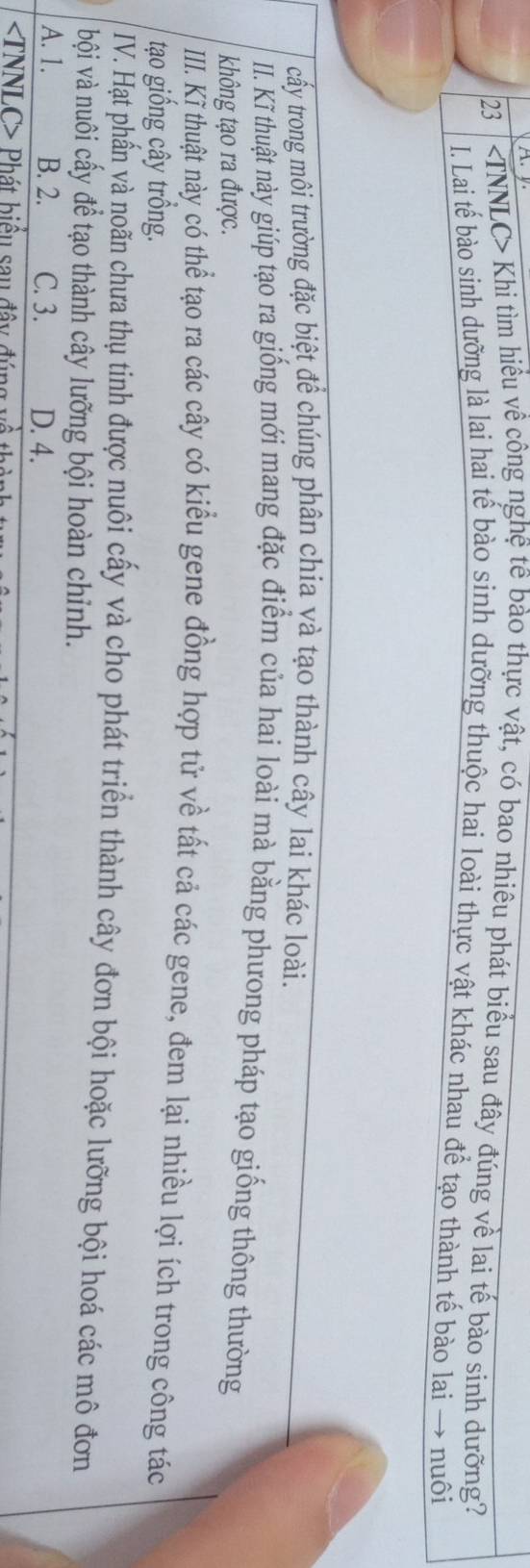 23 | Khi tìm hiều về công nghệ tê bào thực vật, có bao nhiêu phát biểu sau đây đúng về lai tế bào sinh dưỡng?
I. Lai tế bào sinh dưỡng là lai hai tế bào sinh dưỡng thuộc hai loài thực vật khác nhau để tạo thành tế bào lai → nuôi
cấy trong môi trường đặc biệt để chúng phân chia và tạo thành cây lai khác loài.
II. Kĩ thuật này giúp tạo ra giống mới mang đặc điểm của hai loài mà bằng phưong pháp tạo giống thông thường
không tạo ra được.
III. K thuật này có thể tạo ra các cây có kiểu gene đồng hợp tử về tất cả các gene, đem lại nhiều lợi ích trong công tác
tạo giống cây trồng.
IV. Hạt phần và noãn chưa thụ tinh được nuôi cấy và cho phát triển thành cây đơn bội hoặc lưỡng bội hoá các mô đơn
bội và nuôi cấy để tạo thành cây lưỡng bội hoàn chỉnh.
A. 1. B. 2. C. 3. D. 4.
TNNLC> Phát biểu sau đây đ ú
