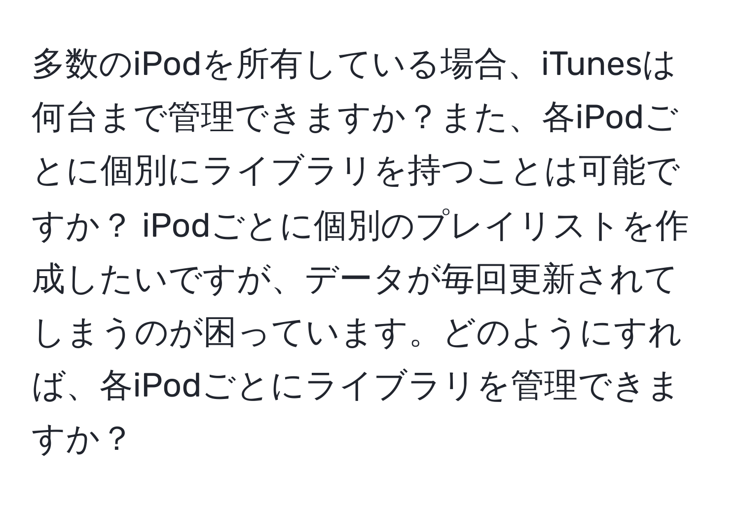 多数のiPodを所有している場合、iTunesは何台まで管理できますか？また、各iPodごとに個別にライブラリを持つことは可能ですか？ iPodごとに個別のプレイリストを作成したいですが、データが毎回更新されてしまうのが困っています。どのようにすれば、各iPodごとにライブラリを管理できますか？