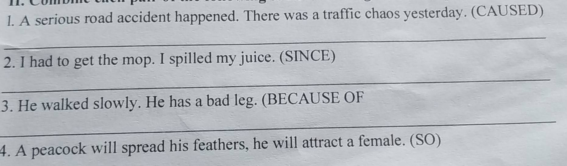 A serious road accident happened. There was a traffic chaos yesterday. (CAUSED) 
_ 
2. I had to get the mop. I spilled my juice. (SINCE) 
_ 
3. He walked slowly. He has a bad leg. (BECAUSE OF 
_ 
4. A peacock will spread his feathers, he will attract a female. (SO)