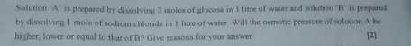 Solution 'A" is prepared by dissolving 2 moles of glucose in 1 litre of water and solution "B' is prepared 
by dissolving 1 mole of sodium chloride in 1 litre of water. Will the osmotic pressure of solution A be 
higher, lower or equal to that of B? Give reasons for your answer [2]