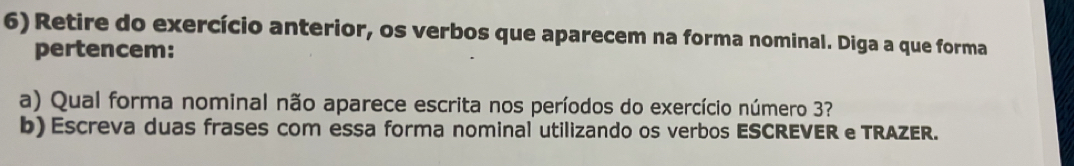 Retire do exercício anterior, os verbos que aparecem na forma nominal. Diga a que forma 
pertencem: 
a) Qual forma nominal não aparece escrita nos períodos do exercício número 3? 
b) Escreva duas frases com essa forma nominal utilizando os verbos ESCREVER e TRAZER.