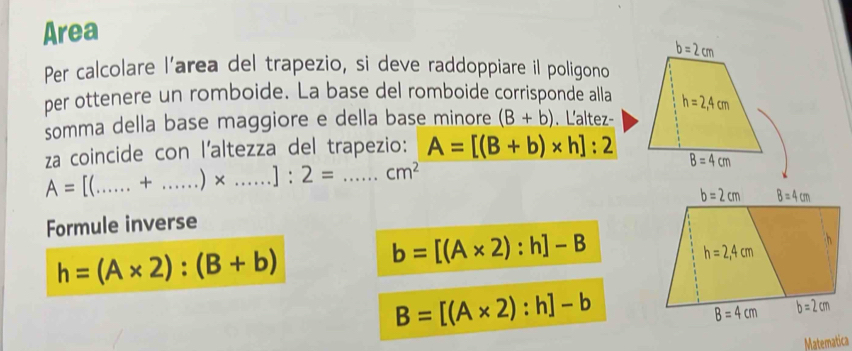 Area 
Per calcolare l’area del trapezio, si deve raddoppiare il poligono 
per ottenere un romboide. La base del romboide corrisponde alla 
somma della base maggiore e della base minore (B+b) , L'altez- 
za coincide con l’altezza del trapezio: A=[(B+b)* h]:2
A= I(_  + _  )* .....]:2= _  _  cm^2
Formule inverse
h=(A* 2):(B+b)
b=[(A* 2):h]-B
B=[(A* 2):h]-b
Matematica