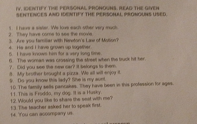 IV, IDENTIFY THE PERSONAL PRONOUNS, READ THE GIVEN 
SENTENCES AND IDENTIFY THE PERSONAL PRONOUNS USED. 
1. I have a sister. We love each other very much. 
2. They have come to see the movie. 
3. Are you familiar with Newton's Law of Motion? 
4. He and I have grown up together. 
5. I have known him for a very long time. 
6. The woman was crossing the street when the truck hit her. 
7. Did you see the new car? It belongs to them. 
8. My brother brought a pizza. We all will enjoy it. 
9. Do you know this lady? She is my aunt. 
10. The family sells pancakes. They have been in this profession for ages. 
11. This is Froddo, my dog. It is a Husky. 
12.Would you like to share the seat with me? 
13. The teacher asked her to speak first. 
14. You can accompany us.