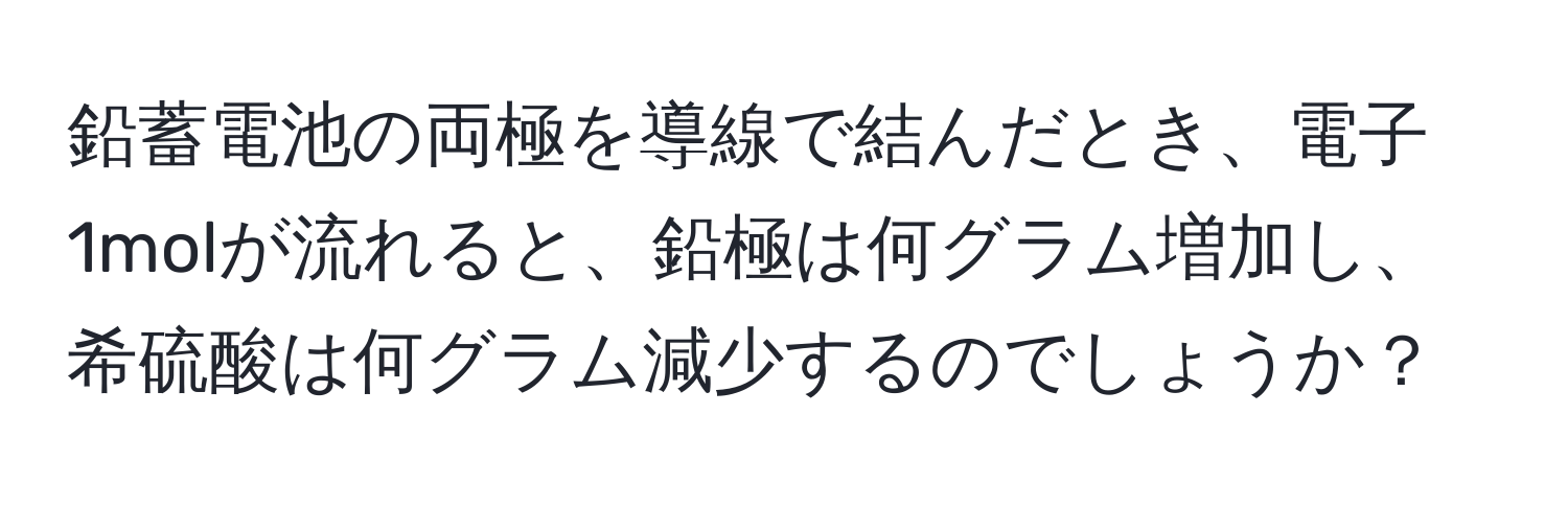 鉛蓄電池の両極を導線で結んだとき、電子1molが流れると、鉛極は何グラム増加し、希硫酸は何グラム減少するのでしょうか？