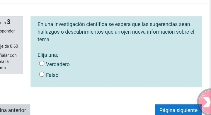 nta 3 En una investigación científica se espera que las sugerencias sean
sponder hallazgos o descubrimientos que arrojen nueva información sobre el
tema
je de 0.60
ñalar con Elija una;
éra la Verdadero
nta
Falso
ina anterior Página siguiente