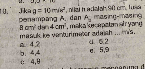 5,5* 10
10. Jika g=10m/s^2 , nilai h adalah 90 cm, luas
penampang A_1 dan A_2 masing-masing
8cm^2 dan 4cm^2 , maka kecepatan air yang
masuk ke venturimeter adalah ... m/s.
a. 4,2 d. 5, 2
b. 4, 4 e. 5, 9
c. 4, 9