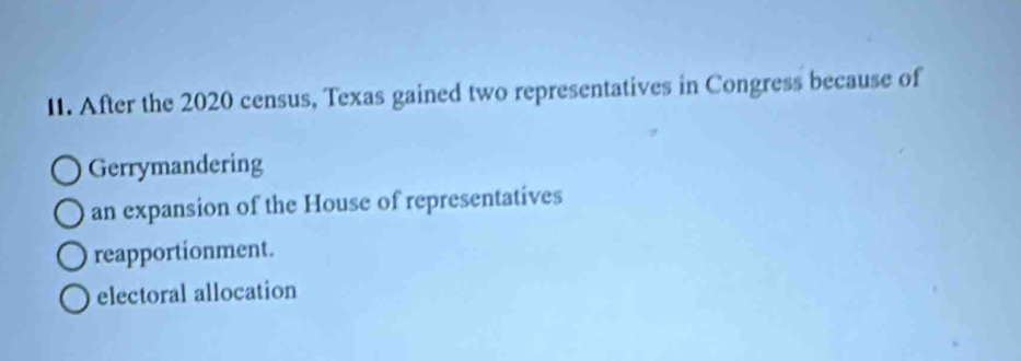 After the 2020 census, Texas gained two representatives in Congress because of
Gerrymandering
an expansion of the House of representatives
reapportionment.
electoral allocation