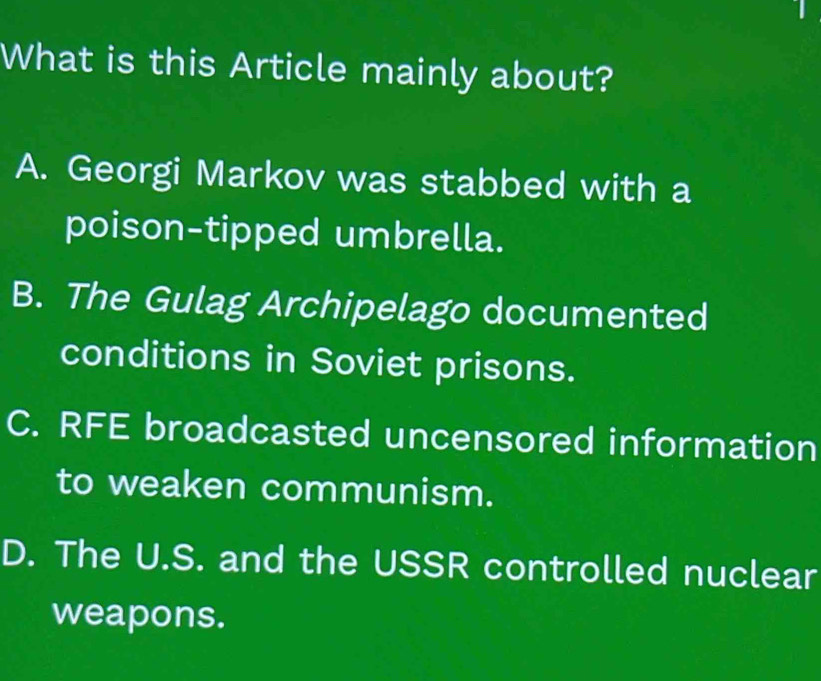 What is this Article mainly about?
A. Georgi Markov was stabbed with a
poison-tipped umbrella.
B. The Gulag Archipelago documented
conditions in Soviet prisons.
C. RFE broadcasted uncensored information
to weaken communism.
D. The U.S. and the USSR controlled nuclear
weapons.