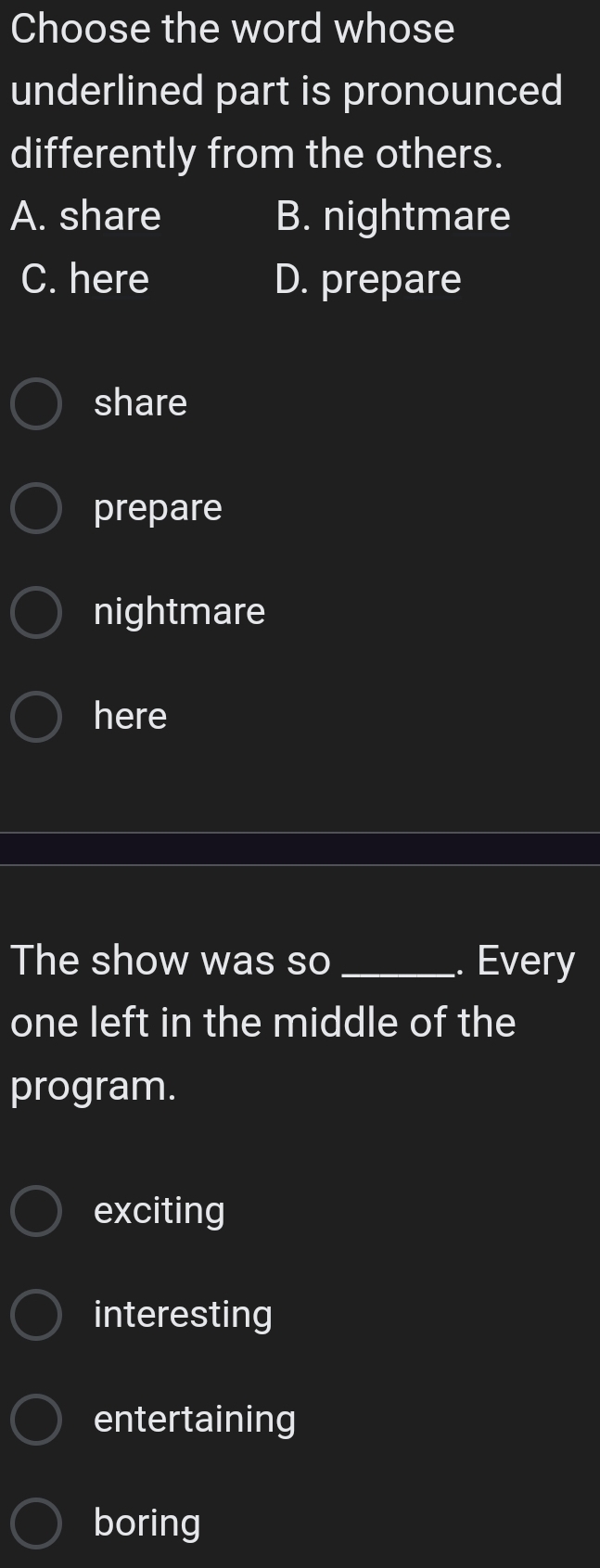 Choose the word whose
underlined part is pronounced
differently from the others.
A. share B. nightmare
C. here D. prepare
share
prepare
nightmare
here
The show was so _. Every
one left in the middle of the
program.
exciting
interesting
entertaining
boring