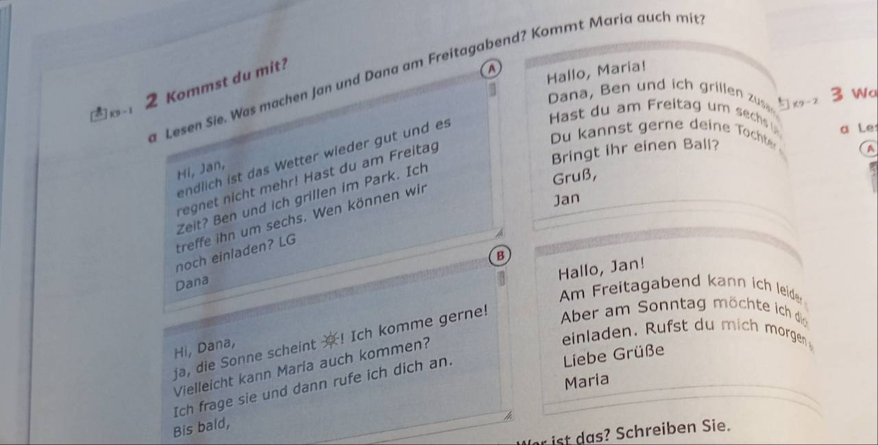 a Lesen Sie. Was machen Jan und Dana am Freitagabend? Kommt Maria auch mit
2 Kommst du mit? 
A 
Hallo, Maria! 
Dana, Ben und ich grillen zus K9-2
3 Wa 
∴K9-1 
endlich ist das Wetter wieder gut und es 
Hast du am Freitag um sechs 
a Le 
Du kannst gerne deine Tochte 
Bringt ihr einen Ball? 
A 
Hi, Jan, 
regnet nicht mehr! Hast du am Freitag 
Jan 
Zeit? Ben und ich grillen im Park. Ich 
Gruß, 
treffe ihn um sechs. Wen können wir 
noch einladen? LG 
B 
Hallo, Jan! 
Dana 
Am Freitagabend kann ich leider 
ja, die Sonne scheint ? ! Ich komme gerne! 
Aber am Sonntag möchte ich di 
Hi, Dana, 
einladen. Rufst du mich morgen 
Vielleicht kann Maria auch kommen? 
Maria 
Ich frage sie und dann rufe ich dich an. 
Liebe Grüße 
Bis bald, 
chreiben Sie.