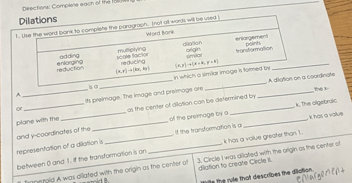 Directions: Complete each of the follow
coordinate
A__
or its preimage. The image and preimage are
the x-
plane with the_ _as the center of dilation can be determined by
of the preimage by a k. The algebraic
and y-coordinates of the
representation of a dilation is __. If the transformation is a k has a value
between 0 and 1. If the transformation is an k has a value greater than 1.
nezoid A was dilated with the origin as the center of 3. Circle I was dilated with the origin as the center of
dilation to create Circle II.
rite the rule that describes the dilation.