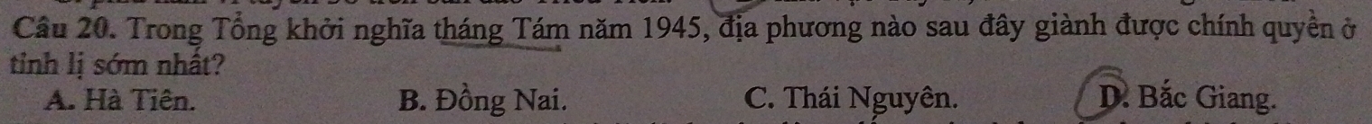 Trong Tổng khởi nghĩa tháng Tám năm 1945, địa phương nào sau đây giành được chính quyền ở
tinh lị sớm nhất?
A. Hà Tiên. B. Đồng Nai. C. Thái Nguyên. D. Bắc Giang.