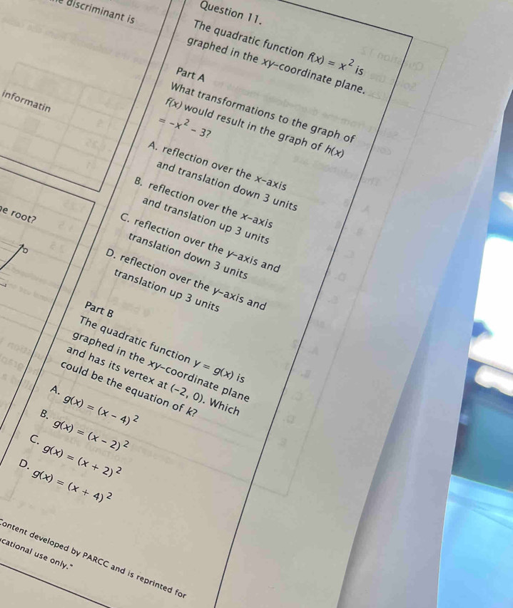 The quadratic function f(x)=x^2 is
discriminant is graphed in the xy -coordinate plane.
Part A
f(x)
What transformations to the graph of
=-x^2-3 would result in the graph of h(x)
7
informatin A. reflection over the x-axis
and translation down 3 units
B. reflection over the x-axis
and translation up 3 units
C. reflection over the y-axis and
。
translation down 3 units
e root? D. reflection over the y-axis and
translation up 3 units
Part B
The quadratic functior y=g(x) is
graphed in the xy -coordinate plane
and has its vertex at
could be the equation of k
A.
B. g(x)=(x-4)^2 (-2,0). Which
C. g(x)=(x-2)^2
D. g(x)=(x+2)^2
g(x)=(x+4)^2
cational use only."
_ntent developed by PARCC and is reprinted fo