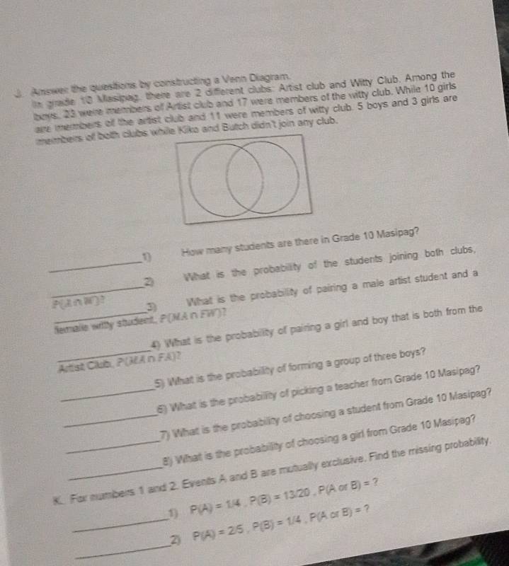 Amswer the questions by constructing a Venn Diagram. 
In grade 10 Masipag, there are 2 different clubs: Artist club and Witty Club. Among the 
lboys, 23 were members of Artist club and 17 were members of the witty club. While 10 girls 
are members of the artist club and 11 were members of witty club. 5 boys and 3 girls are 
members of both clubs while Kiko and Butch didn't join any club. 
1 How many students are there in Grade 10 Masipag? 
_2 What is the probability of the students joining both clubs, 
_P[InW]? (3) What is the probability of pairing a male artist student and a 
_femalle witly student, P(MA n FW)? 
4) What is the probability of pairing a girl and boy that is both from the 
Arist Club, P (MA n FA)? 
_5) What is the probability of forming a group of three boys? 
_6) What is the probabillity of picking a teacher from Grade 10 Masipag? 
_7) What is the probability of choosing a student from Grade 10 Masipag? 
8) What is the probabillity of choosing a girl from Grade 10 Masipag? 
K. For numbers 1 and 2. Events A and B are mutually exclusive. Find the missing probability.
P(A)=1/4, P(B)=13/20, P(AorB)= 7 
? 
_ 
_D P(A)=2/5, P(B)=1/4, P(AorB)=