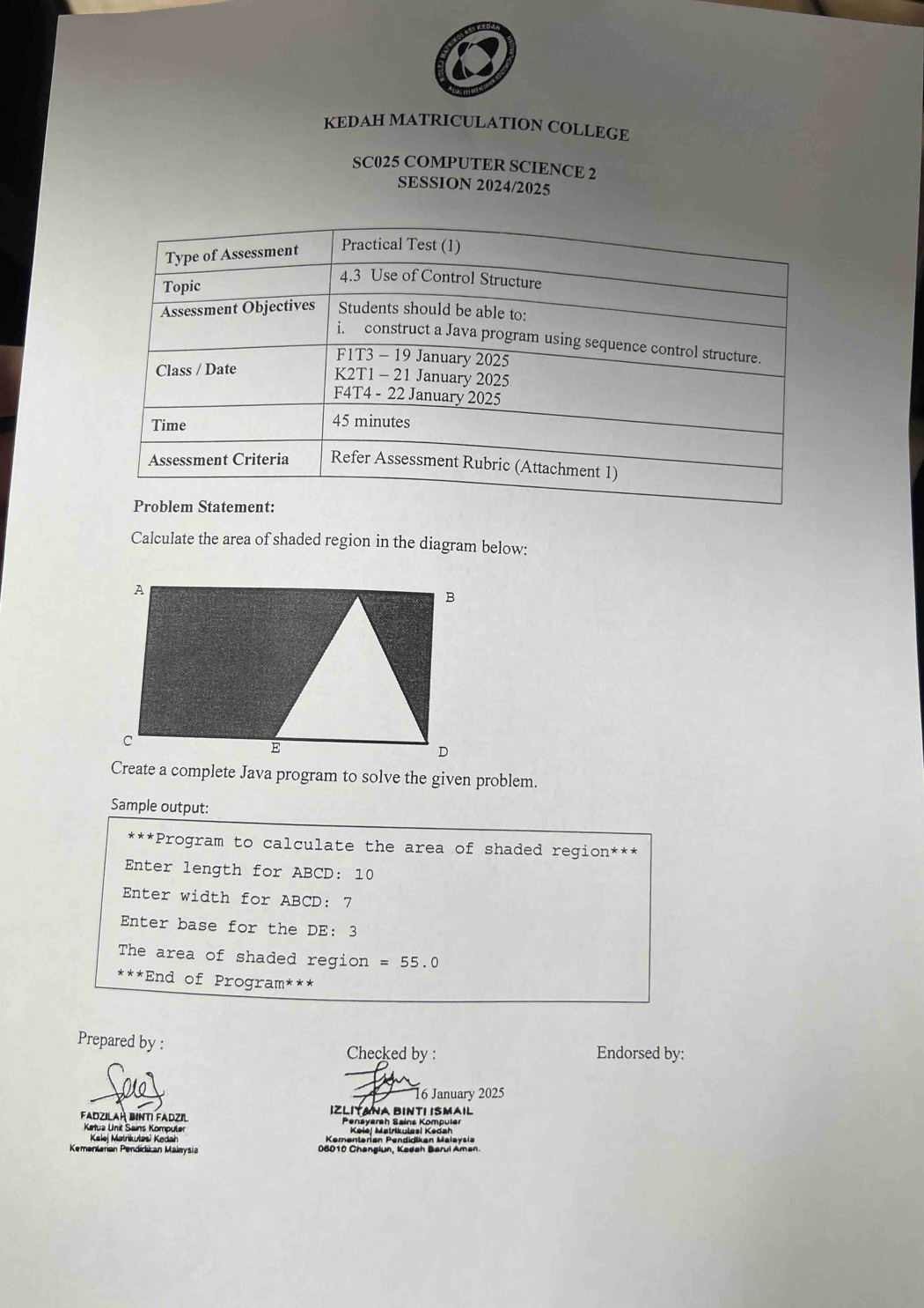 KEDAH MATRICULATION COLLEGE 
SC025 COMPUTER SCIENCE 2 
SESSION 2024/2025 
Calculate the area of shaded region in the diagram below: 
Create a complete Java program to solve the given problem. 
Sample output: 
* * * *Program to calculate the area of shaded region*** 
Enter length for ABCD : 10
Enter width for ABCD : 7
Enter base for the DE: 3 
The area of shaded region =55.0
***End of Program*** 
Prepared by : 
Checked by : Endorsed by: 
6 January 2025 
Fadzilaḥ binti Fadzil IZLIYANA BINTI ISMAIL 
Ketua Unit Sains Kompuler Pensyarah Sains Kompuler 
Kelej Matrikułasi Kedah Kementeran Pendidikan Maiaysia 
Kementeran Pendidikan Malaysia 08010 Changlun, Kadah Barul Aman.