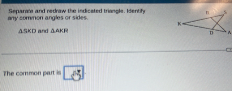 Separate and redraw the indicated triangle. Identify 
any common angles or sides.
△ SKD and △ AKR
The common part is overline s^(0.5)