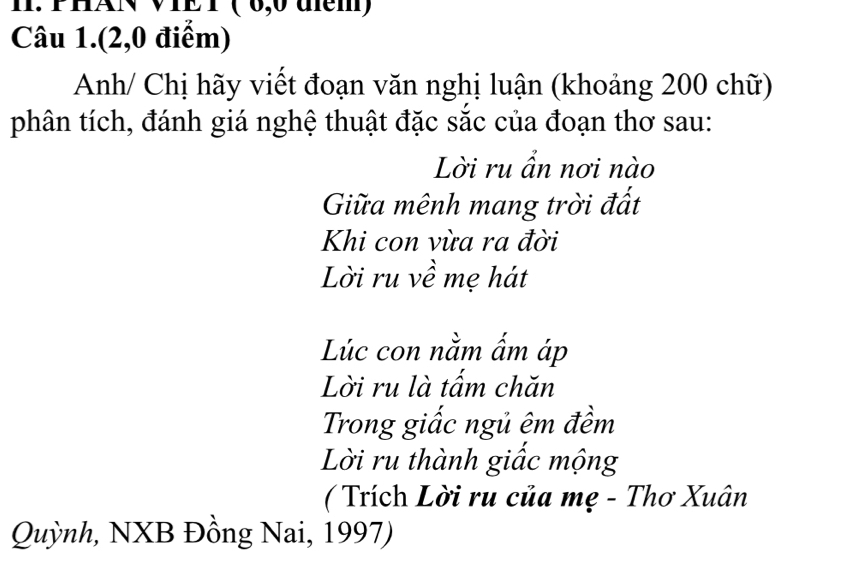 PHAN VIET ( 0,0 đểm) 
Câu 1.(2, 0 điểm) 
Anh/ Chị hãy viết đoạn văn nghị luận (khoảng 200 chữ) 
phân tích, đánh giá nghệ thuật đặc sắc của đoạn thơ sau: 
Lời ru ẩn nơi nào 
Giữa mênh mang trời đất 
Khi con vừa ra đời 
Lời ru về mẹ hát 
Lúc con nằm ấm áp 
Lời ru là tấm chăn 
Trong giấc ngủ êm đềm 
Lời ru thành giấc mộng 
( Trích Lời ru của mẹ - Thơ Xuân 
Quỳnh, NXB Đồng Nai, 1997)