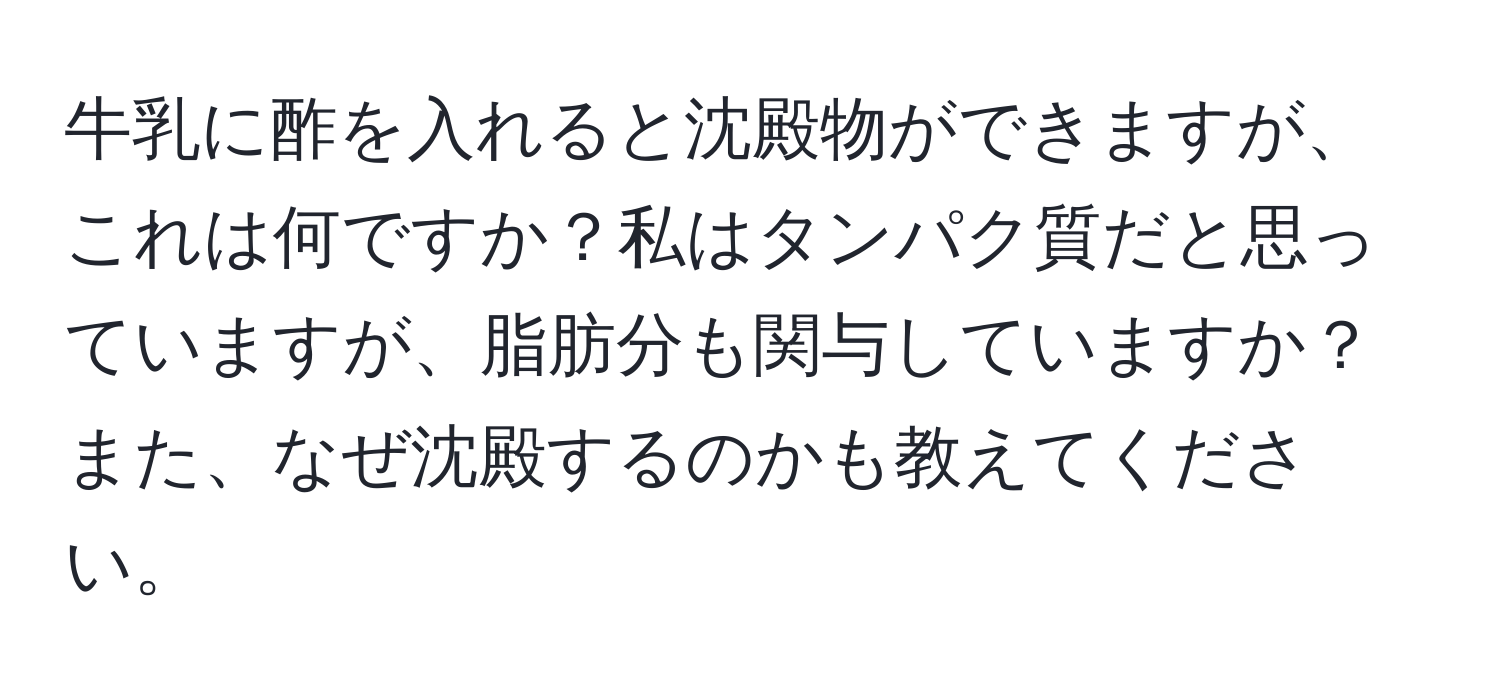 牛乳に酢を入れると沈殿物ができますが、これは何ですか？私はタンパク質だと思っていますが、脂肪分も関与していますか？また、なぜ沈殿するのかも教えてください。