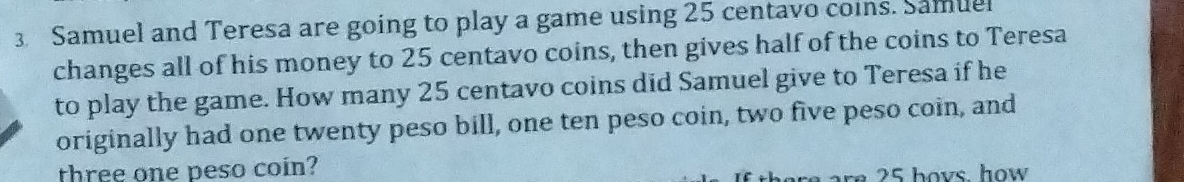 Samuel and Teresa are going to play a game using 25 centavo coins. Samuel 
changes all of his money to 25 centavo coins, then gives half of the coins to Teresa 
to play the game. How many 25 centavo coins did Samuel give to Teresa if he 
originally had one twenty peso bill, one ten peso coin, two five peso coin, and 
three one peso coin? 
ar e 2 5 hovs. how .