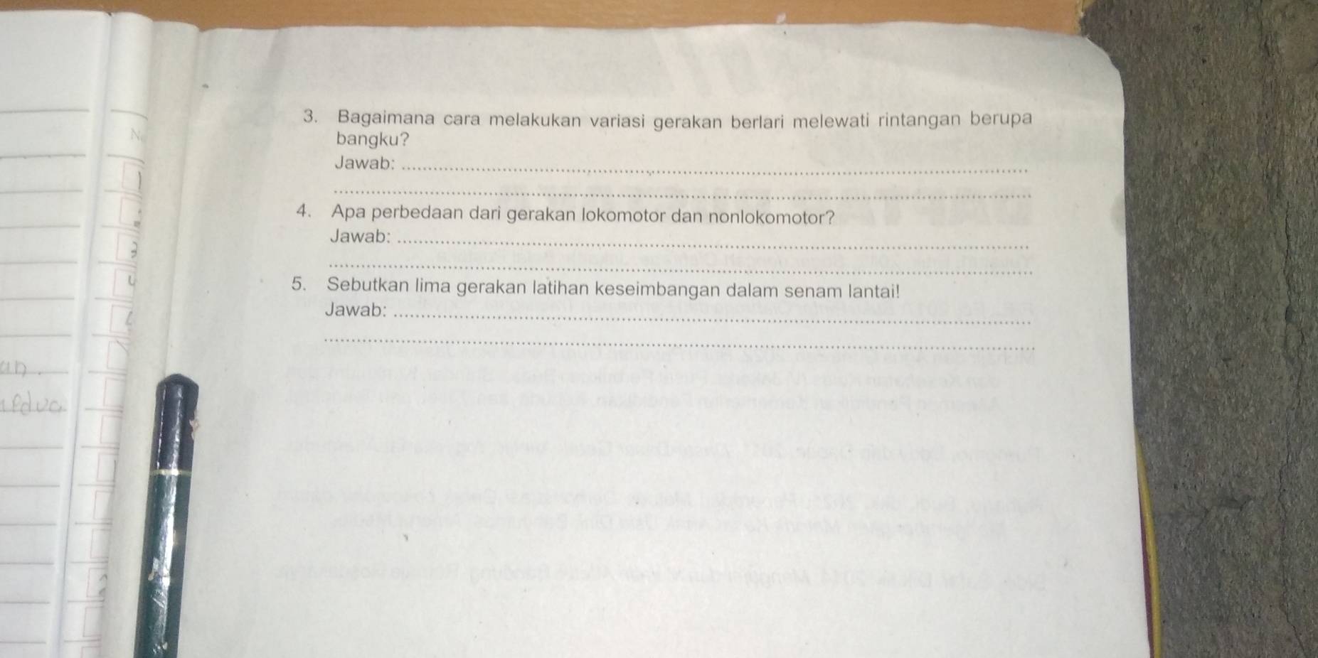 Bagaimana cara melakukan variasi gerakan berlari melewati rintangan berupa 
bangku? 
Jawab:_ 
_ 
4. Apa perbedaan dari gerakan lokomotor dan nonlokomotor? 
Jawab: 
_ 
_ 
5. Sebutkan lima gerakan latihan keseimbangan dalam senam lantai! 
Jawab:_ 
_