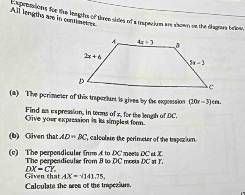 Expressions for the lengths of three sides of a trapezium are shown on the diagram below
All lengths are in centimetres.
(a) The pcrimeter of this trapezium is given by the expression (20x-3)cm.
Find an expression, in terms of x, for the length of DC.
Give your expression in its simplest form.
(b) Given that AD=BC , calculate the perimeter of the trapczium.
(c) The perpendicular from A to DC meets DC at X.
The perpendicular from B to DC meets DC at Y.
DX=CY.
Given that AX=sqrt(141.75),
Calculate the area of the trapezium.