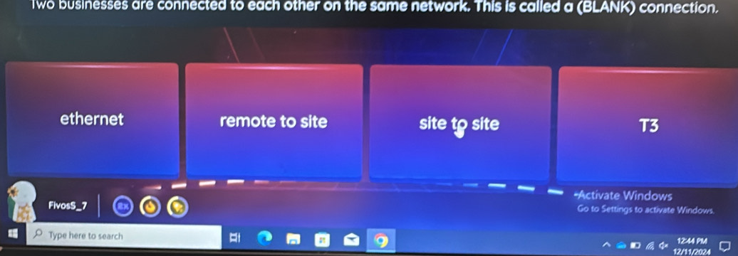 Two businesses are connected to each other on the same network. This is called a (BLANK) connection.
ethernet remote to site T3
site to site
*Activate Windows
FivosS_7 Go to Settings to activate Windows.
Type here to search
12:44 PM
12/11/2024