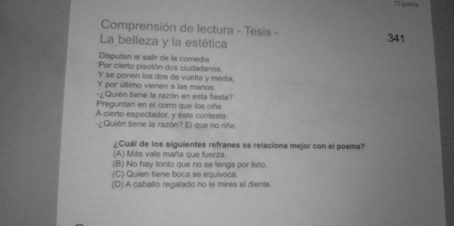 Comprensión de lectura - Tesis -
La belleza y la estética
341
Disputan al salir de la comedia
Por cierto pisotón dos ciudadanos,
Y se ponen los dos de vuelta y media,
Y por último vienen a las manos.
¿Quién tiene la razón en esta fiesta?
Preguntan en el corro que los ciñe
A cierto espectador, y éste contesta:
-¿Quién tiene la razón? El que no riñe.
¿Cuál de los siguientes refranes se relaciona mejor con el poema?
(A) Más vale maña que fuerza.
(B) No hay tonto que no se tenga por listo.
(C) Quien tiene boca se equivoca.
(D) A caballo regalado no le mires el diente.