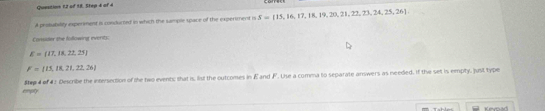 of 18. Step 4 of 4 
A probability experiment is conducted in which the sample space of the experiment is S= 15,16,17,18,19,20,21,22,23,24,25,26
Consider the following events:
E= 17,18,22,25
F= 15,18,21,22,26
Step 4 of 4 : Describe the intersection of the two events; that is, list the outcomes in Eand F. Use a comma to separate answers as needed. If the set is empty, just type 
empty 
Kevnad