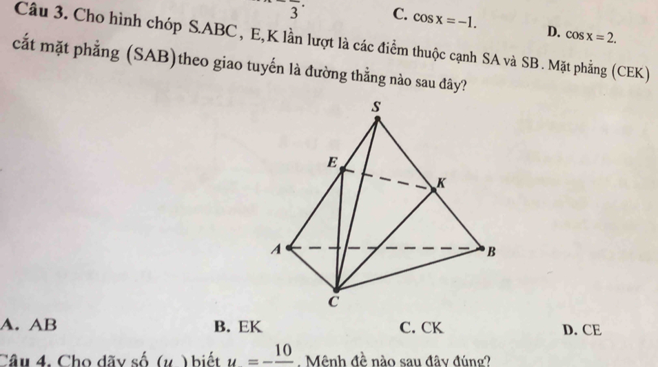 overline 3
C. cos x=-1. D. cos x=2. 
Câu 3. Cho hình chóp S. ABC, E, K lần lượt là các điểm thuộc cạnh SA và SB. Mặt phẳng (CEK)
cất mặt phẳng (SAB)theo giao tuyến là đường thẳng nào sau đây?
s
E
K
A
B
C
A. AB B. EK C. CK D. CE
Câu 4. Cho dãy số (v ) biết u=-frac 10. Mênh đề nào sau đây đúng?