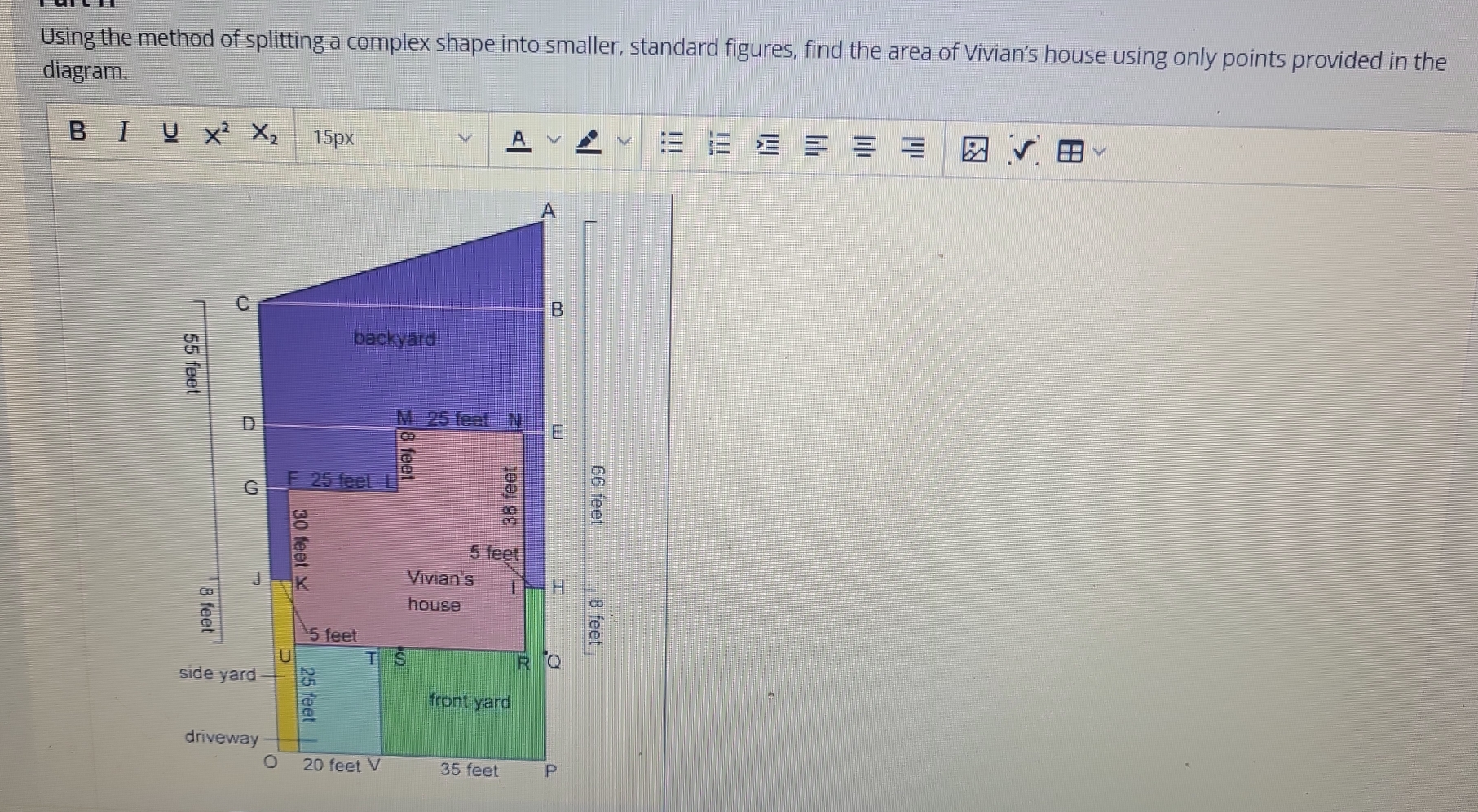 Using the method of splitting a complex shape into smaller, standard figures, find the area of Vivian’s house using only points provided in the 
diagram. 
B I U X^2X_2 15px