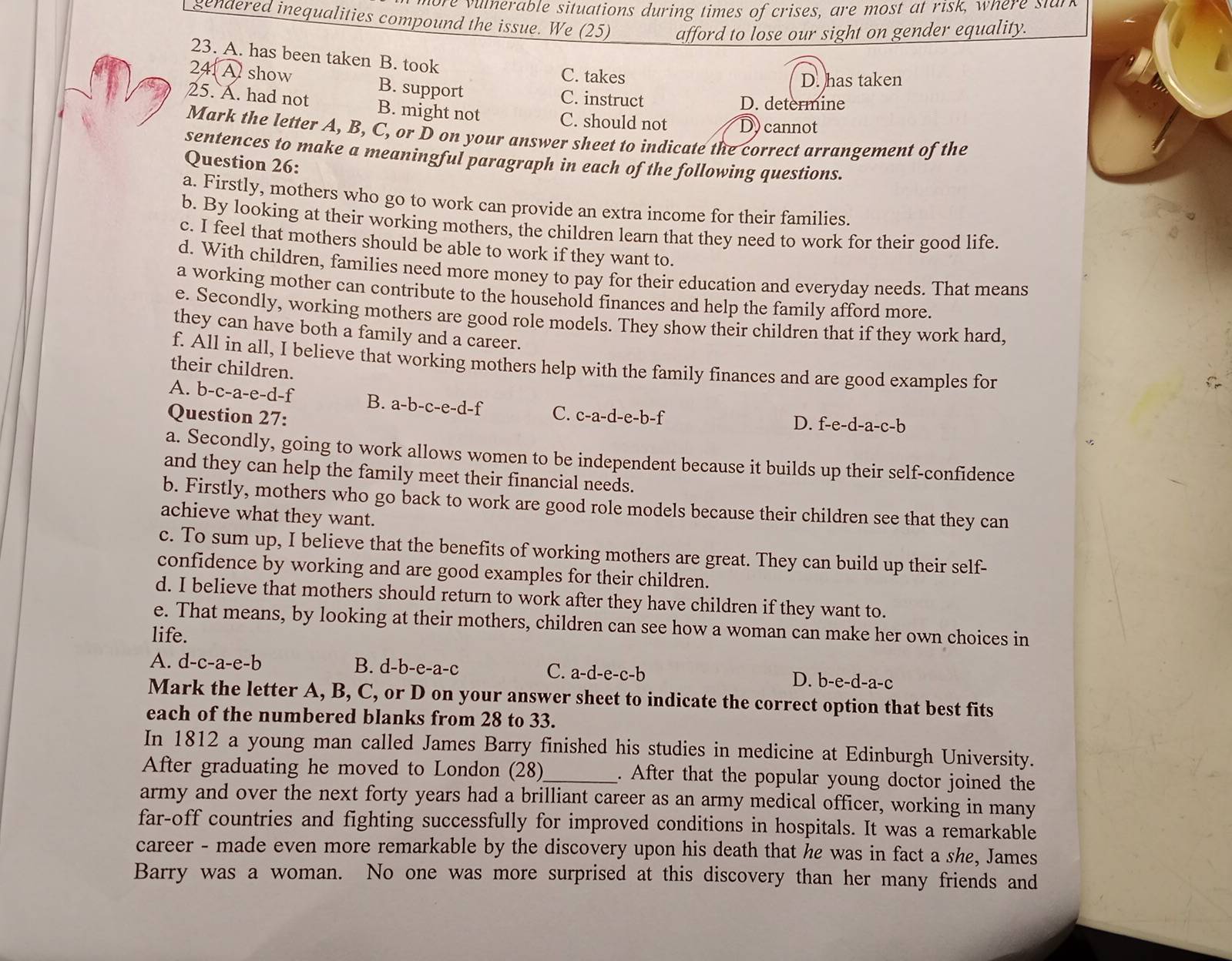 fore vulerable situations during times of crises, are most at risk, where stan
gendered inequalities compound the issue. We (25) afford to lose our sight on gender equality.
23. A. has been taken B. took
C. takes D. has taken
24. A show B. support C. instruct
D. determine
25. A. had not B. might not C. should not D. cannot
Mark the letter A, B, C, or D on your answer sheet to indicate the correct arrangement of the
sentences to make a meaningful paragraph in each of the following questions.
Question 26:
a. Firstly, mothers who go to work can provide an extra income for their families.
b. By looking at their working mothers, the children learn that they need to work for their good life.
c. I feel that mothers should be able to work if they want to.
d. With children, families need more money to pay for their education and everyday needs. That means
a working mother can contribute to the household finances and help the family afford more.
e. Secondly, working mothers are good role models. They show their children that if they work hard,
they can have both a family and a career.
f. All in all, I believe that working mothers help with the family finances and are good examples for
their children.
A. b-c-a-e-d-f B. a-b-c-e-d-f C. c-a-d-e-b-f
Question 27: D. f-e-d-a-c-b
a. Secondly, going to work allows women to be independent because it builds up their self-confidence
and they can help the family meet their financial needs.
b. Firstly, mothers who go back to work are good role models because their children see that they can
achieve what they want.
c. To sum up, I believe that the benefits of working mothers are great. They can build up their self-
confidence by working and are good examples for their children.
d. I believe that mothers should return to work after they have children if they want to.
e. That means, by looking at their mothers, children can see how a woman can make her own choices in
life.
A. d-c-a-e-b B. d-b-e-a-c C. a-d-e-c-b D. b-e-d-a-c
Mark the letter A, B, C, or D on your answer sheet to indicate the correct option that best fits
each of the numbered blanks from 28 to 33.
In 1812 a young man called James Barry finished his studies in medicine at Edinburgh University.
After graduating he moved to London (28)_ . After that the popular young doctor joined the
army and over the next forty years had a brilliant career as an army medical officer, working in many
far-off countries and fighting successfully for improved conditions in hospitals. It was a remarkable
career - made even more remarkable by the discovery upon his death that he was in fact a she, James
Barry was a woman. No one was more surprised at this discovery than her many friends and