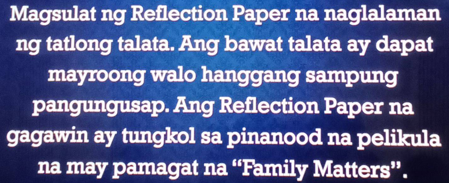 Magsulat ng Reflection Paper na naglalaman 
ng tatlong talata. Ang bawat talata ay dapat 
mayroong walo hanggang sampung 
pangungusap. Ang Reflection Paper na 
gagawin ay tungkol sa pinanood na pelikula 
na may pamagat na “Family Matters”.