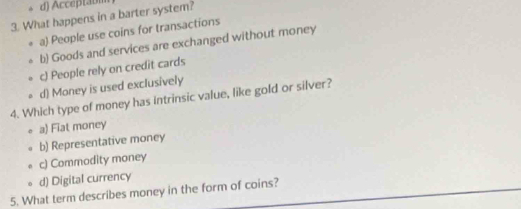 Acceptabim
3. What happens in a barter system?
a) People use coins for transactions
b) Goods and services are exchanged without money
c) People rely on credit cards
d) Money is used exclusively
4. Which type of money has intrinsic value, like gold or silver?
a) Fiat money
b) Representative money
c) Commodity money
d) Digital currency
5. What term describes money in the form of coins?