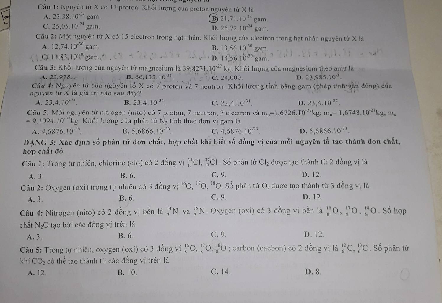 Nguyên tử X có 13 proton. Khối lượng của proton nguyên tử X là
A. 23.38.10^(-24) gam. B 21,71.10^(-24)gam.
C. 25,05.10^(-24) gam. D. 26,72.10^(-24)gam.
Câu 2: Một nguyên tử X có 15 electron trong hạt nhân. Khối lượng của electron trong hạt nhân nguyên tử X là
A. 12,74.10^(-30) gam. B. 13,56.10^(-30) gam.
C 11,83.10^(-30.) gam. D. 14,56.10^(-30) gam.
Câu 3: Khối lượng của nguyên tử magnesium là 39,8271.10^(-27)kg 1. Khối lượng của magnesium theơ amư là
A. 23,978. B. 66,133.10^(-51) C. 24,000. D. 23,985.10^(-3).
Câu 4: Nguyên tử của nguyên tố X có 7 proton và 7 neutron. Khối lượng tỉnh bằng gam (phép tính gần đúng) của
nguyên tử X là giá trị nào sau đây?
A. 23,4.10^(-24). B. 23,4.10^(-34). C. 23,4.10^(-31). D. 23,4.10^(-27).
Câu 5: Mỗi nguyên tử nitrogen (nitơ) có 7 proton, 7 neutron, 7 electron và m_p=1,6726.10^(-27)kg;m_n=1,6748.10^(-27)kg;m_e
=9.1094.10^(-31)kg g. Khối lượng của phân tử N_2 tính theo đơn vị gam là
A. 4,6876.10^(-26). B. 5,6866.10^(-26). C. 4,6876.10^(-23). D. 5,6866.10^(-23).
DANG 3: Xác định 2x- ổ phân tử đơn chất, hợp chất khi biết số đồng vị của mỗi nguyên tố tạo thành đơn chất,
hợp chất đó
Câu 1: Trong tự nhiên, chlorine (clo) có 2 đồng vị _(17)^(35)Cl, _(17)^(37)Cl. Số phân tử Cl_2 được tạo thành từ 2 đồng vị là
A. 3. B. 6. C. 9. D. 12.
Câu 2: Oxygen (oxi) trong tự nhiên có 3 đồng vị '' ^16O,^17O,^18O O. Số phân tử O_2 được tạo thành từ 3 đồng vị là
A. 3. B. 6. C. 9. D. 12.
Câu 4: Nitrogen (nitơ) có 2 đồng vị bền là _7^((14)N và _7^(15)N. Oxygen (oxi) có 3 đồng vị bền là _8^(16)O,_8^(17)O,_8^(18)O. Số hợp
chất N_2)O tạo bởi các đồng vị trên là
A. 3. B. 6. C. 9. D. 12.
Câu 5: Trong tự nhiên, oxygen (oxi) có 3 đồng vị _8^((16)O,_8^(17)O,_8^(18)O; carbon (cacbon) có 2 đồng vị là _6^(12)C,_6^(13)C Số phân tử
khí CO_2) có thể tạo thành từ các đồng vị trên là
A. 12. B. 10. C. 14. D. 8.