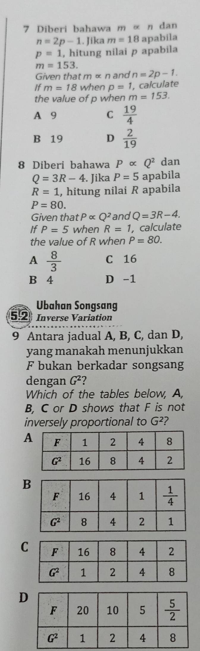 Diberi bahawa m « η dan
n=2p-1. Jika m=18 apabila
p=1 , hitung nilai p apabila
m=153.
Given that malpha n and n=2p-1.
If m=18 when p=1 , calculate
the value of p when m=153.
A 9 C  19/4 
B 19 D  2/19 
8 Diberi bahawa Palpha Q^2 dan
Q=3R-4. Jika P=5 apabila
R=1 , hitung nilai R apabila
P=80.
Given that Palpha Q^2 and Q=3R-4.
If P=5 when R=1, , calculate
the value of R when P=80.
A  8/3 
C 16
B 4 D -1
Ubahan Songsang
5.2 Inverse Variation
9 Antara jadual A, B, C, dan D,
yang manakah menunjukkan
F bukan berkadar songsang
dengan G^2 2
Which of the tables below, A,
B, C or D shows that F is not
inversely proportional to G^2 ?
A
B
C
D