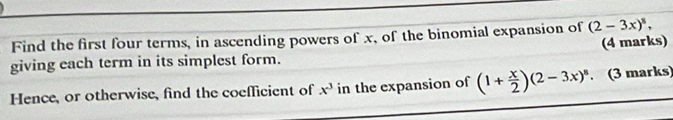 Find the first four terms, in ascending powers of x, of the binomial expansion of (2-3x)^8, 
(4 marks) 
giving each term in its simplest form. 
Hence, or otherwise, find the coefficient of x^3 in the expansion of (1+ x/2 )(2-3x)^8. . (3 marks)