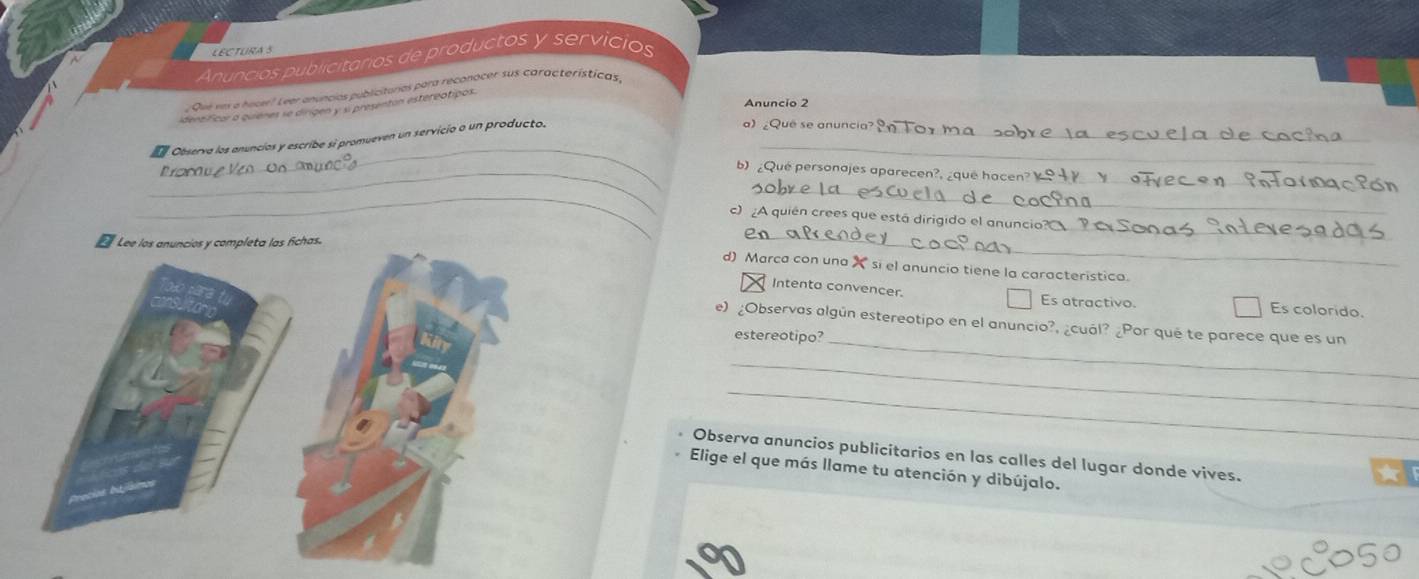 LECTURA 5 
Anuncios publicitarios de productos y servicios 
Que ver o hocer? Leer anuncias publicitorias para reconacer sus características 
Anuncio 2 
_ 
dereficar a quienes se dirigen y s presenton estereótipos. 
_ 
_ 
d Observa los anuncios y escribe si promueven un servicio o un producto._ 
a)¿Que se anuncia? 
_ 
_b) ¿Qué personajes aparecen?, ¿qué hace 
_ 
_ 
c) A quién crees que está dirigido el anuncie 
* Lee los anuncios y completa las fichas. 
_ 
_ 
d) Marca con una si el anuncio tiene la caracteristica. 
Intenta convencer. Es atractivo. Es colorido. 
e) ¿Observas algún estereotipo en el anuncio?, ¿cuál? ¿Por qué te parece que es un 
estereotipo?_ 
_ 
_ 
Observa anuncios publicitarios en las calles del lugar donde vives. 
Elige el que más llame tu atención y dibújalo.